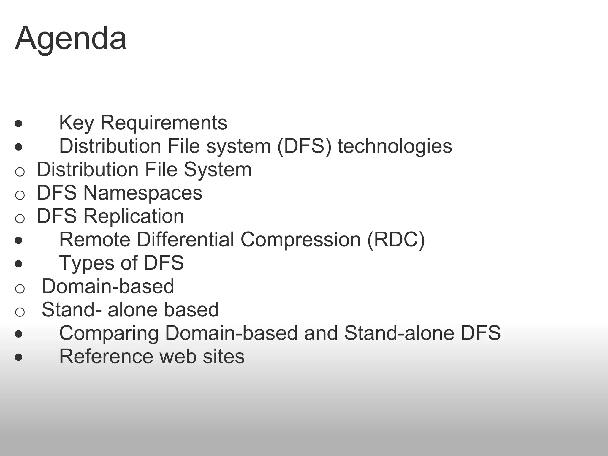 Agenda ·         Key Requirements  ·         Distribution File system (DFS) technologies  o    Distribution File System  o    DFS Namespaces   o    DFS Replication ·         Remote Differential Compression (RDC) ·         Types of DFS o     Domain-based o     Stand- alone based ·         Comparing Domain-based and Stand-alone DFS ·         Reference web sites 