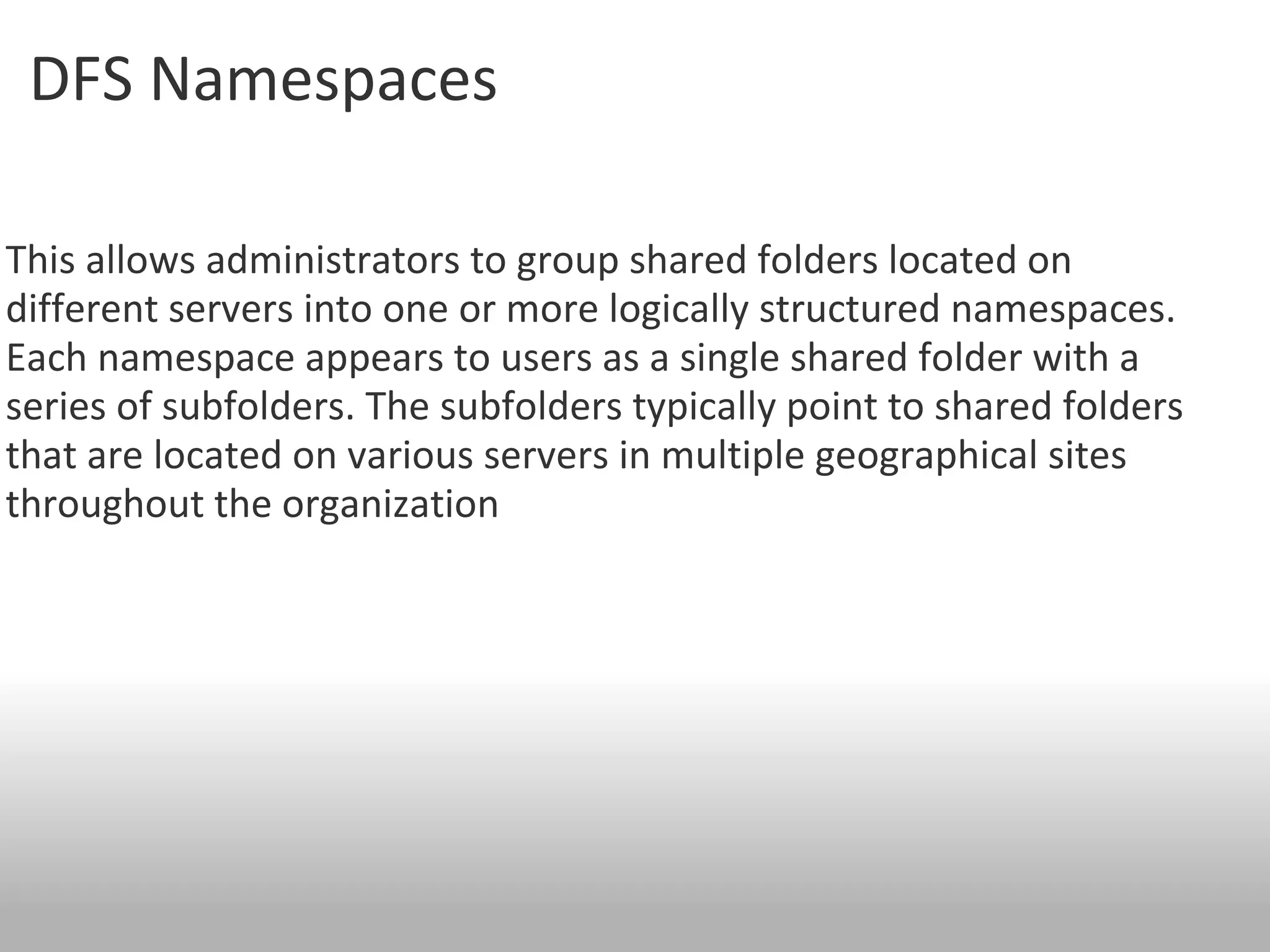 DFS Namespaces  This allows administrators to group shared folders located on different servers into one or more logically structured namespaces.  Each namespace appears to users as a single shared folder with a series of subfolders. The subfolders typically point to shared folders that are located on various servers in multiple geographical sites throughout the organization 