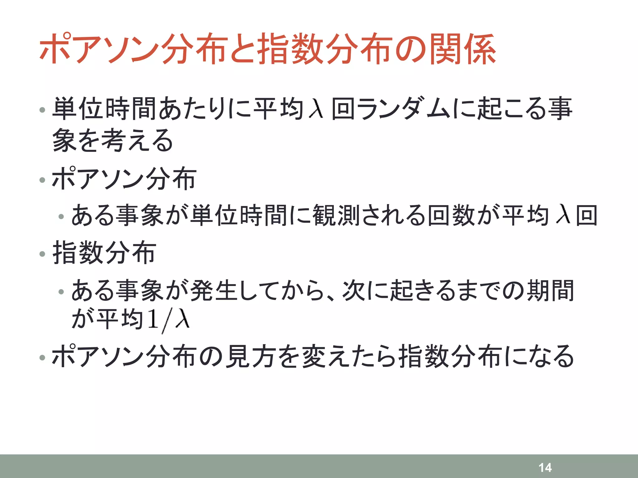 ポアソン分布と指数分布の関係
• 単位時間あたりに平均 回ランダムに起こる事
象を考える
• ポアソン分布
• ある事象が単位時間に観測される回数が平均 回
• 指数分布
• ある事象が発生してから、次に起きるまでの期間
が平均
• ポアソン分布の見方を変えたら指数分布になる
14
 