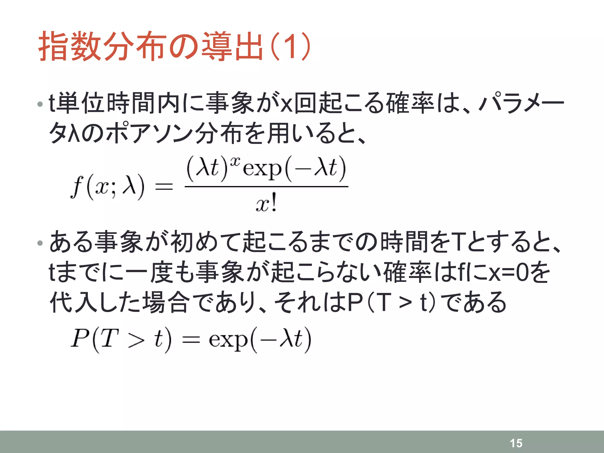 指数分布の導出（1）
• t単位時間内に事象がx回起こる確率は、パラメー
タλのポアソン分布を用いると、
• ある事象が初めて起こるまでの時間をTとすると、
tまでに一度も事象が起こらない確率はfにx=0を
代入した場合であり、それはP（T > t）である
15
 
