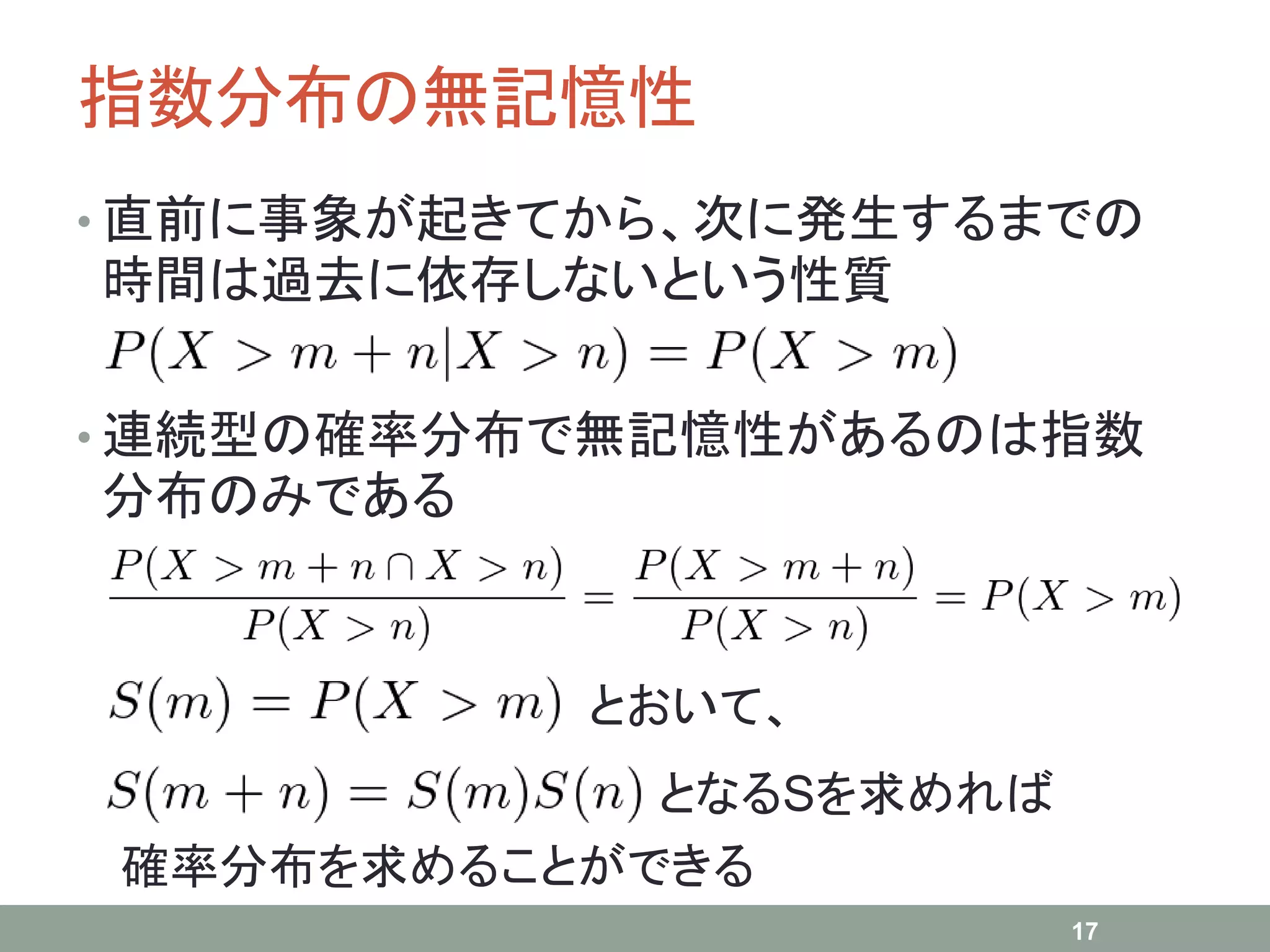 指数分布の無記憶性
• 直前に事象が起きてから、次に発生するまでの
時間は過去に依存しないという性質
• 連続型の確率分布で無記憶性があるのは指数
分布のみである
17
とおいて、
となるSを求めれば
確率分布を求めることができる
 