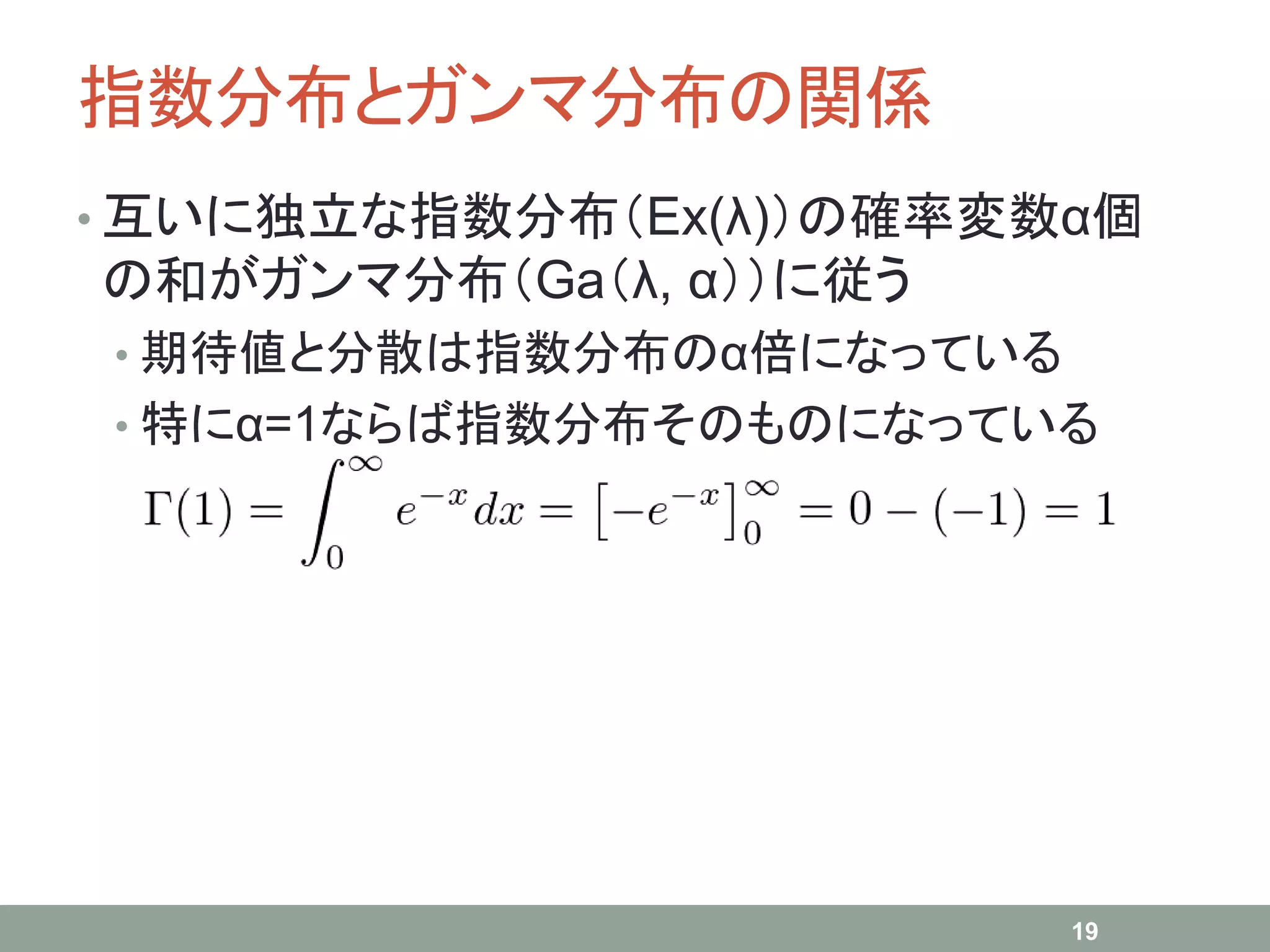指数分布とガンマ分布の関係
• 互いに独立な指数分布（Ex(λ)）の確率変数α個
の和がガンマ分布（Ga（λ, α））に従う
• 期待値と分散は指数分布のα倍になっている
• 特にα=1ならば指数分布そのものになっている
19
 