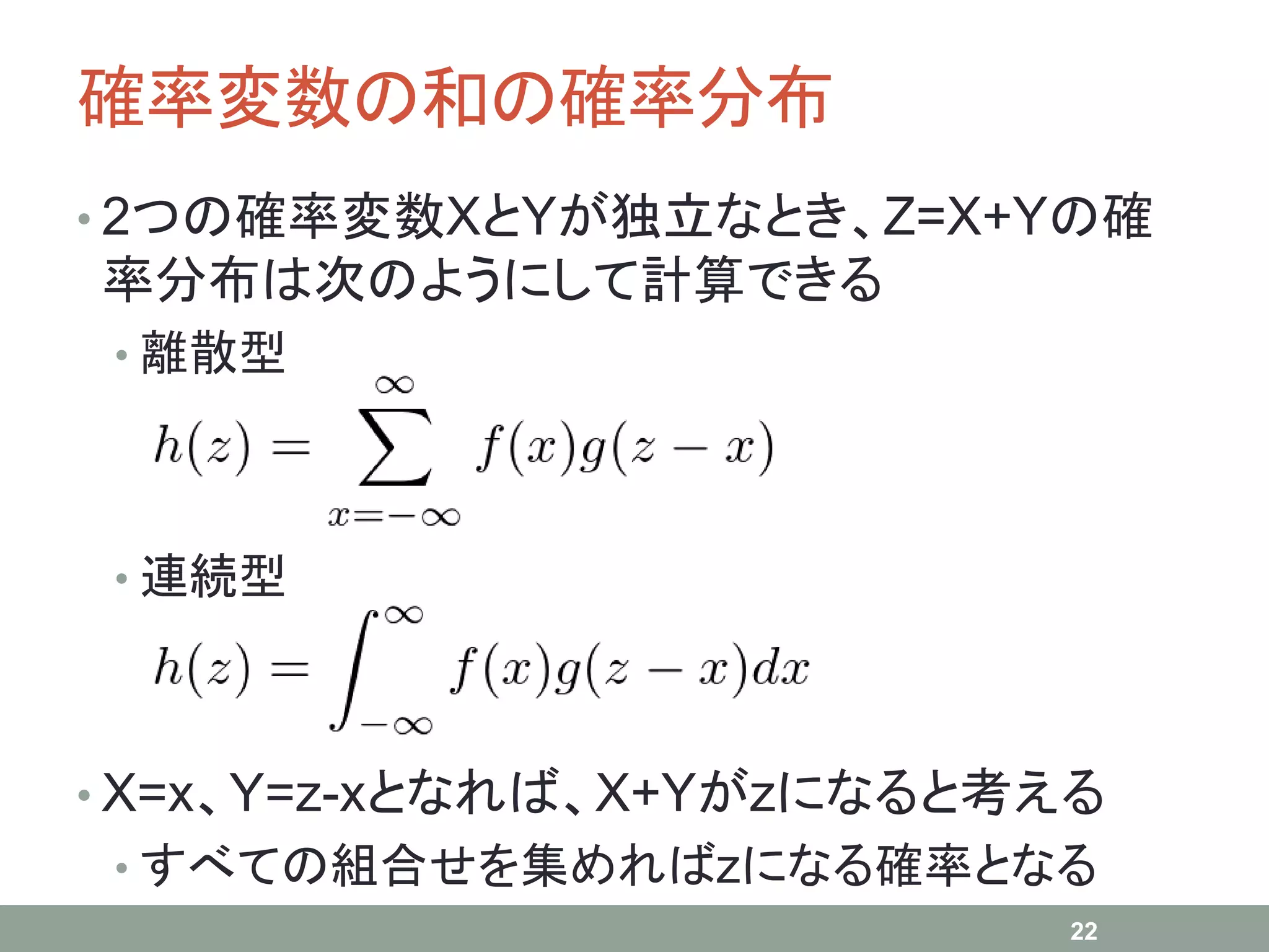 確率変数の和の確率分布
• 2つの確率変数XとYが独立なとき、Z=X+Yの確
率分布は次のようにして計算できる
• 離散型
• 連続型
• X=x、Y=z-xとなれば、X+Yがzになると考える
• すべての組合せを集めればzになる確率となる
22
 