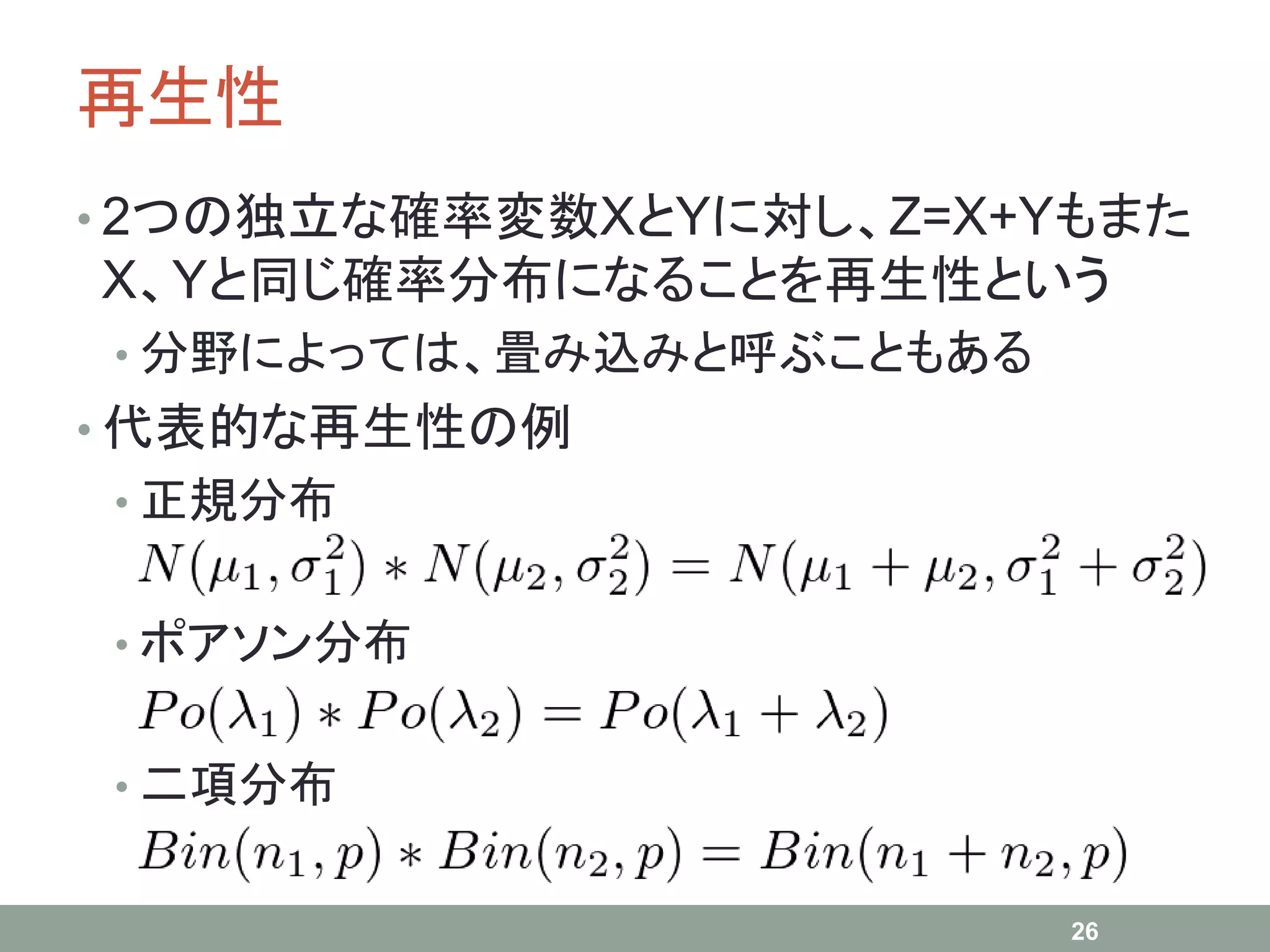 再生性
• 2つの独立な確率変数XとYに対し、Z=X+Yもまた
X、Yと同じ確率分布になることを再生性という
• 分野によっては、畳み込みと呼ぶこともある
• 代表的な再生性の例
• 正規分布
• ポアソン分布
• 二項分布
26
 