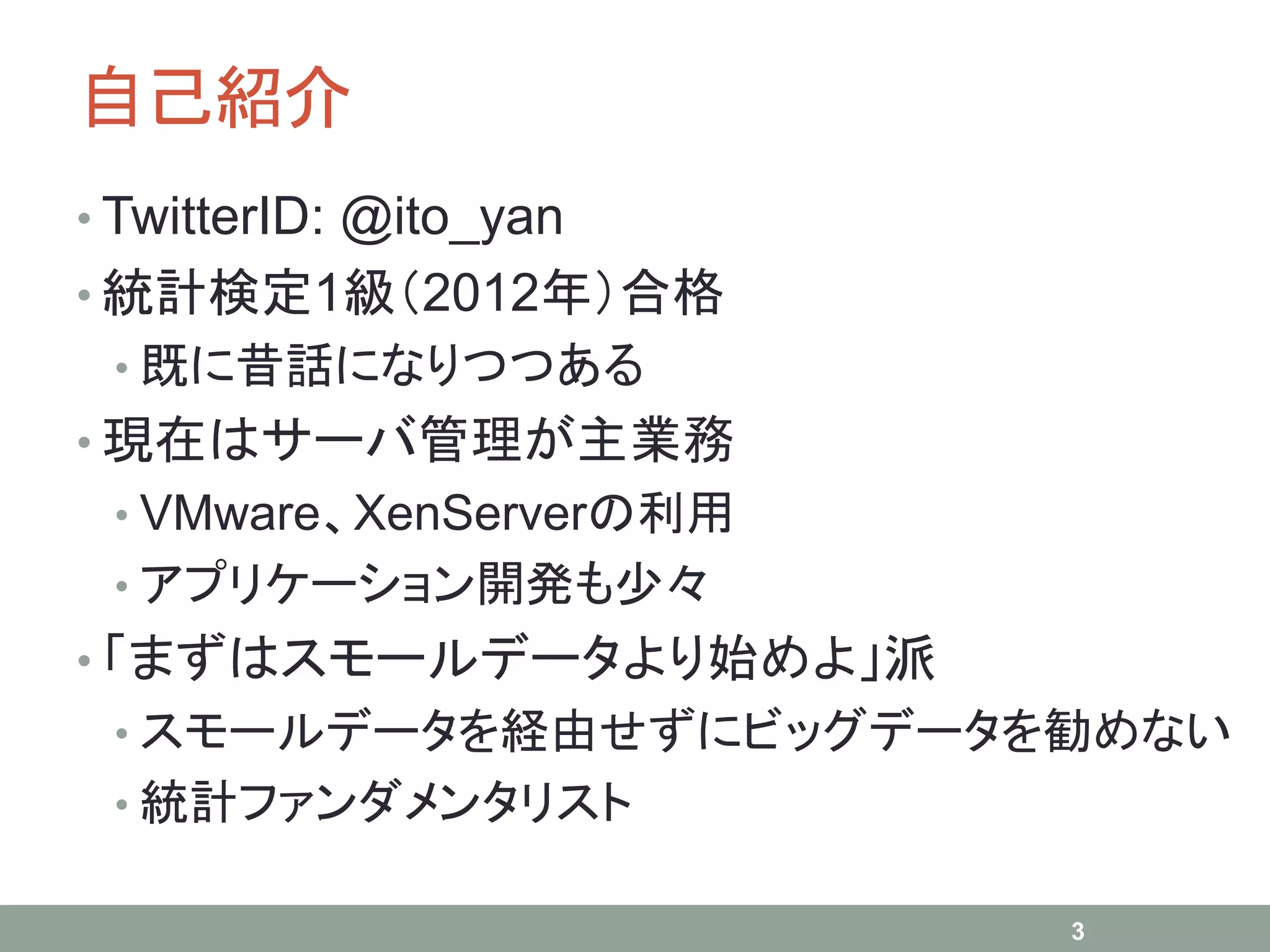 自己紹介
• TwitterID: @ito_yan
• 統計検定1級（2012年）合格
• 既に昔話になりつつある
• 現在はサーバ管理が主業務
• VMware、XenServerの利用
• アプリケーション開発も少々
• 「まずはスモールデータより始めよ」派
• スモールデータを経由せずにビッグデータを勧めない
• 統計ファンダメンタリスト
3
 