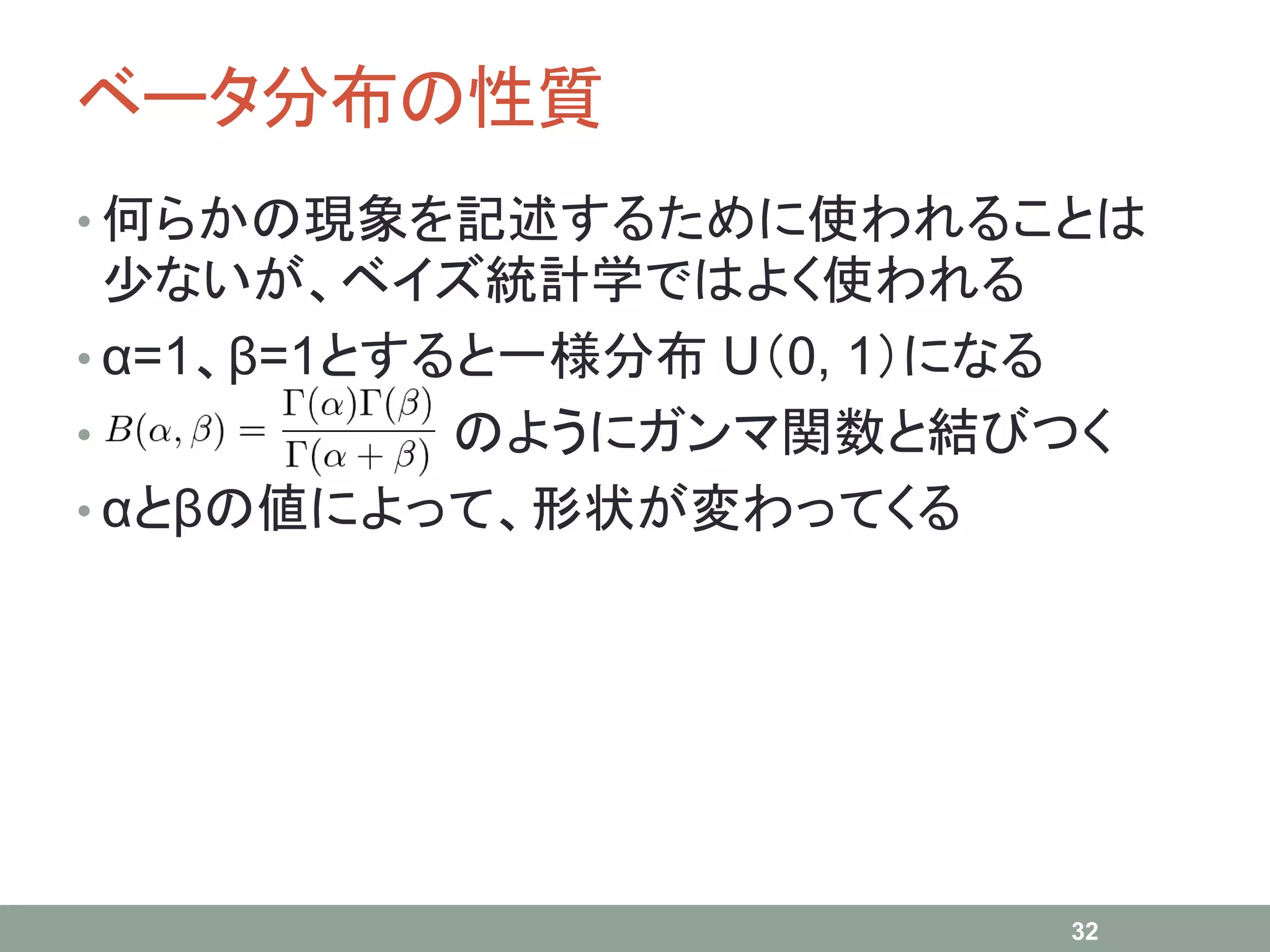 ベータ分布の性質
• 何らかの現象を記述するために使われることは
少ないが、ベイズ統計学ではよく使われる
• α=1、β=1とすると一様分布 U（0, 1）になる
• のようにガンマ関数と結びつく
• αとβの値によって、形状が変わってくる
32
 