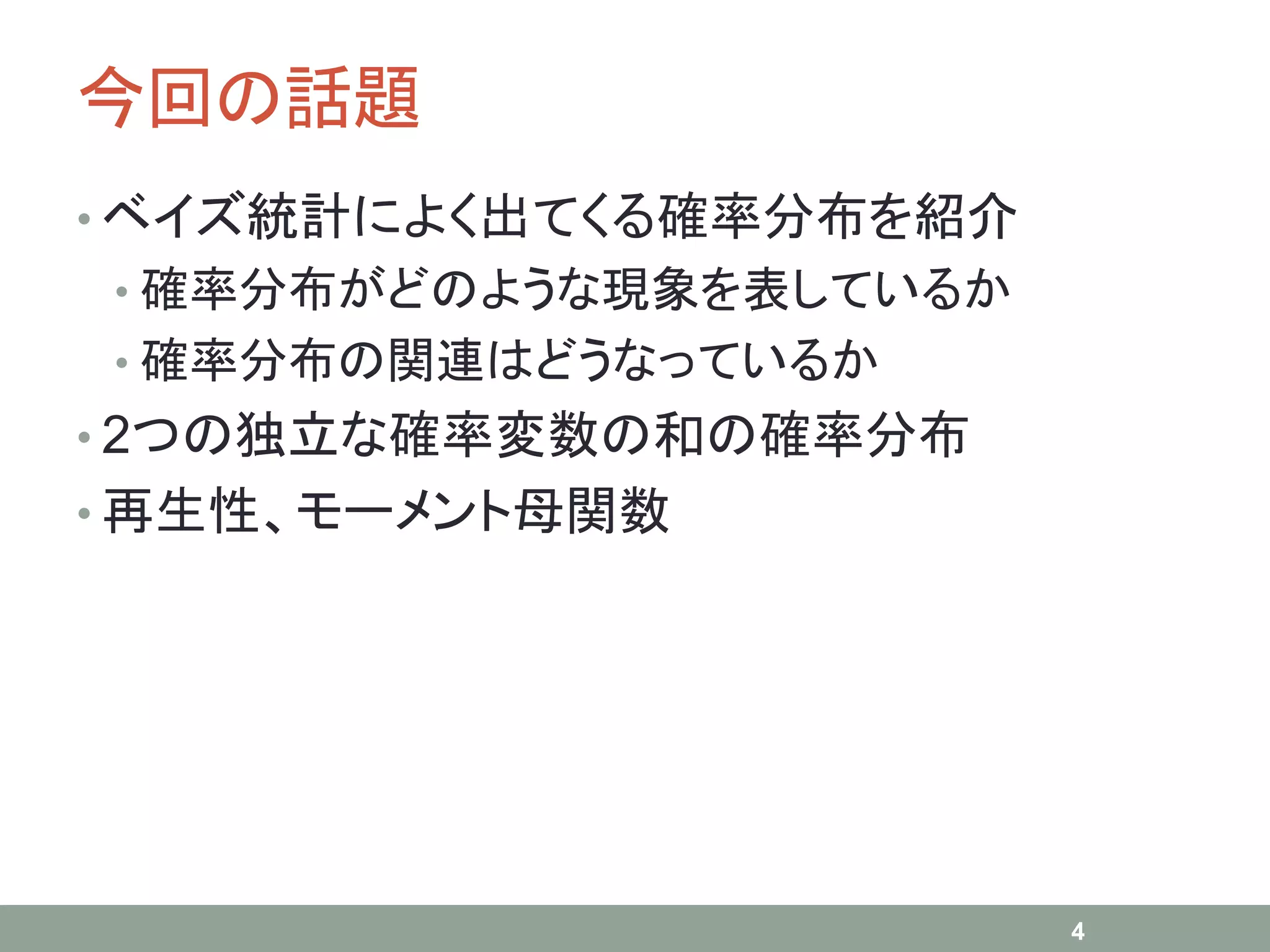 今回の話題
• ベイズ統計によく出てくる確率分布を紹介
• 確率分布がどのような現象を表しているか
• 確率分布の関連はどうなっているか
• 2つの独立な確率変数の和の確率分布
• 再生性、モーメント母関数
4
 