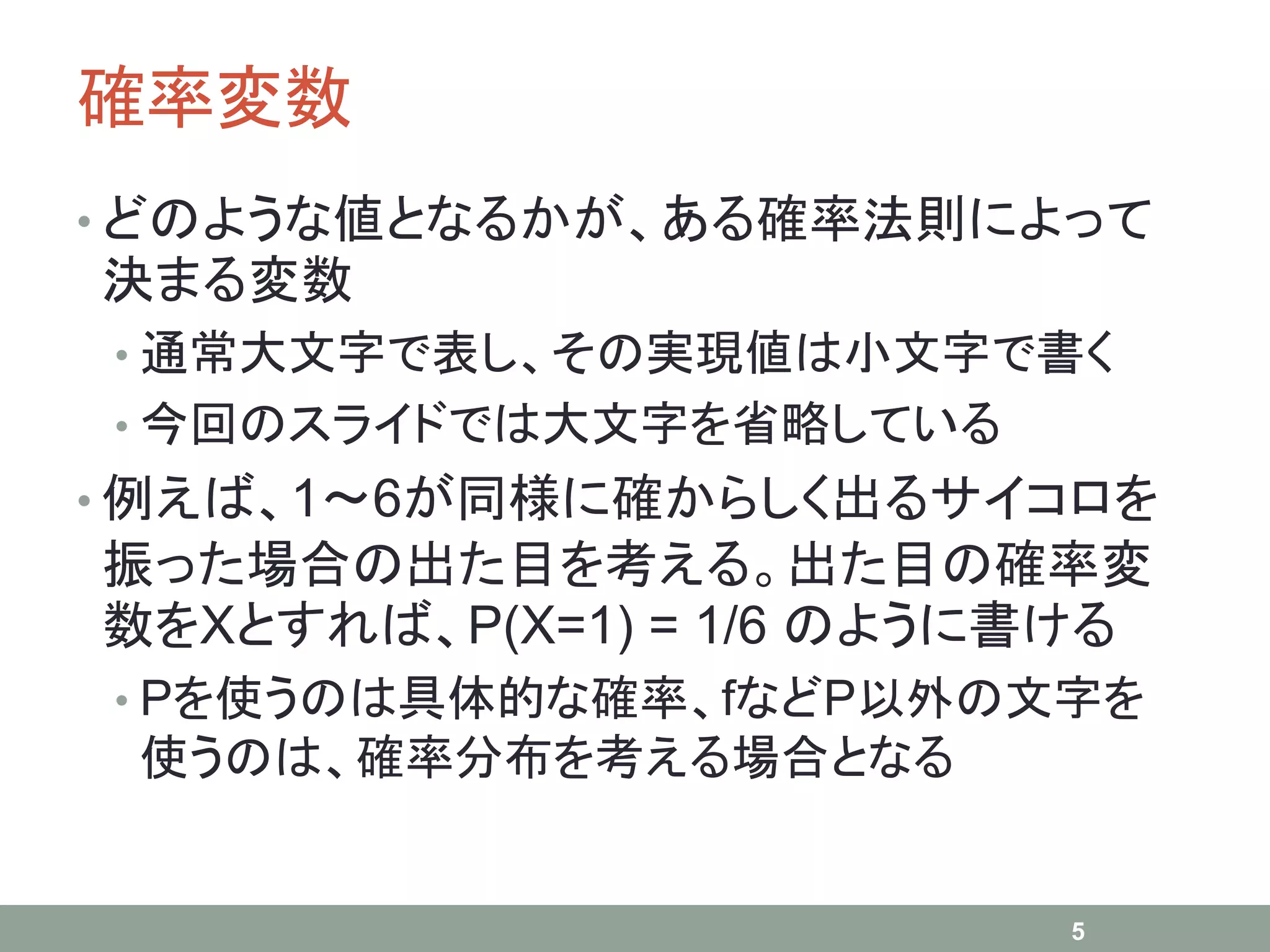 確率変数
• どのような値となるかが、ある確率法則によって
決まる変数
• 通常大文字で表し、その実現値は小文字で書く
• 今回のスライドでは大文字を省略している
• 例えば、1～6が同様に確からしく出るサイコロを
振った場合の出た目を考える。出た目の確率変
数をXとすれば、P(X=1) = 1/6 のように書ける
• Pを使うのは具体的な確率、fなどP以外の文字を
使うのは、確率分布を考える場合となる
5
 