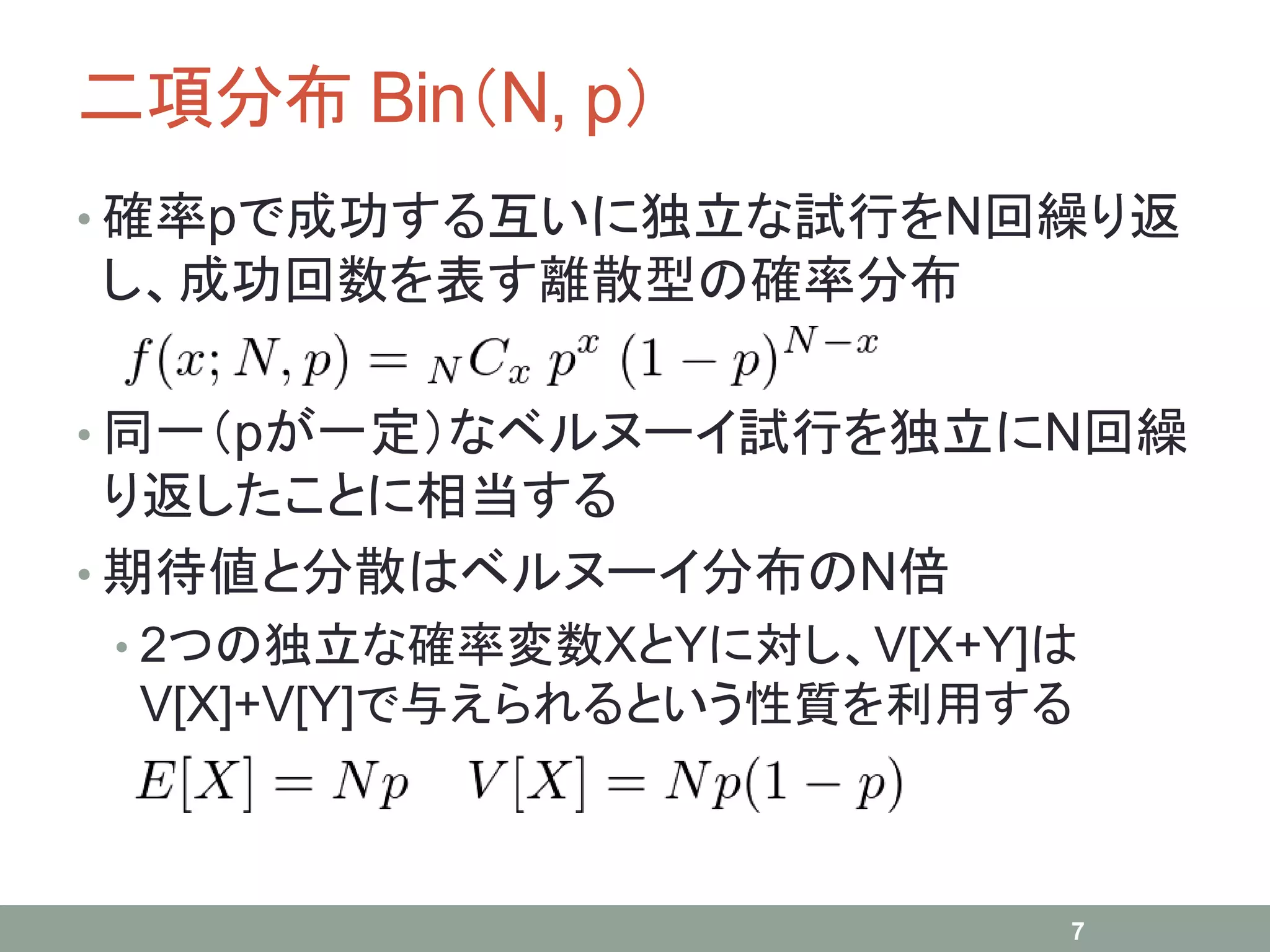 二項分布 Bin（N, p）
• 確率pで成功する互いに独立な試行をN回繰り返
し、成功回数を表す離散型の確率分布
• 同一（pが一定）なベルヌーイ試行を独立にN回繰
り返したことに相当する
• 期待値と分散はベルヌーイ分布のN倍
• 2つの独立な確率変数XとYに対し、V[X+Y]は
V[X]+V[Y]で与えられるという性質を利用する
7
 