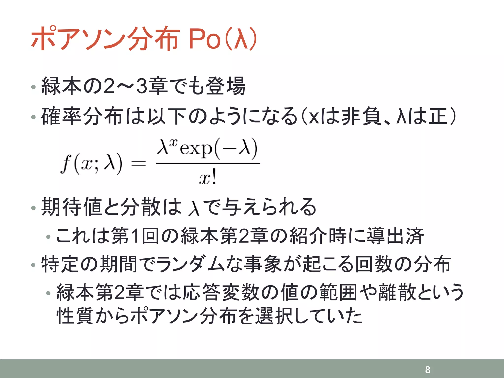 ポアソン分布 Po（λ）
• 緑本の2～3章でも登場
• 確率分布は以下のようになる（xは非負、λは正）
• 期待値と分散は で与えられる
• これは第1回の緑本第2章の紹介時に導出済
• 特定の期間でランダムな事象が起こる回数の分布
• 緑本第2章では応答変数の値の範囲や離散という
性質からポアソン分布を選択していた
8
 