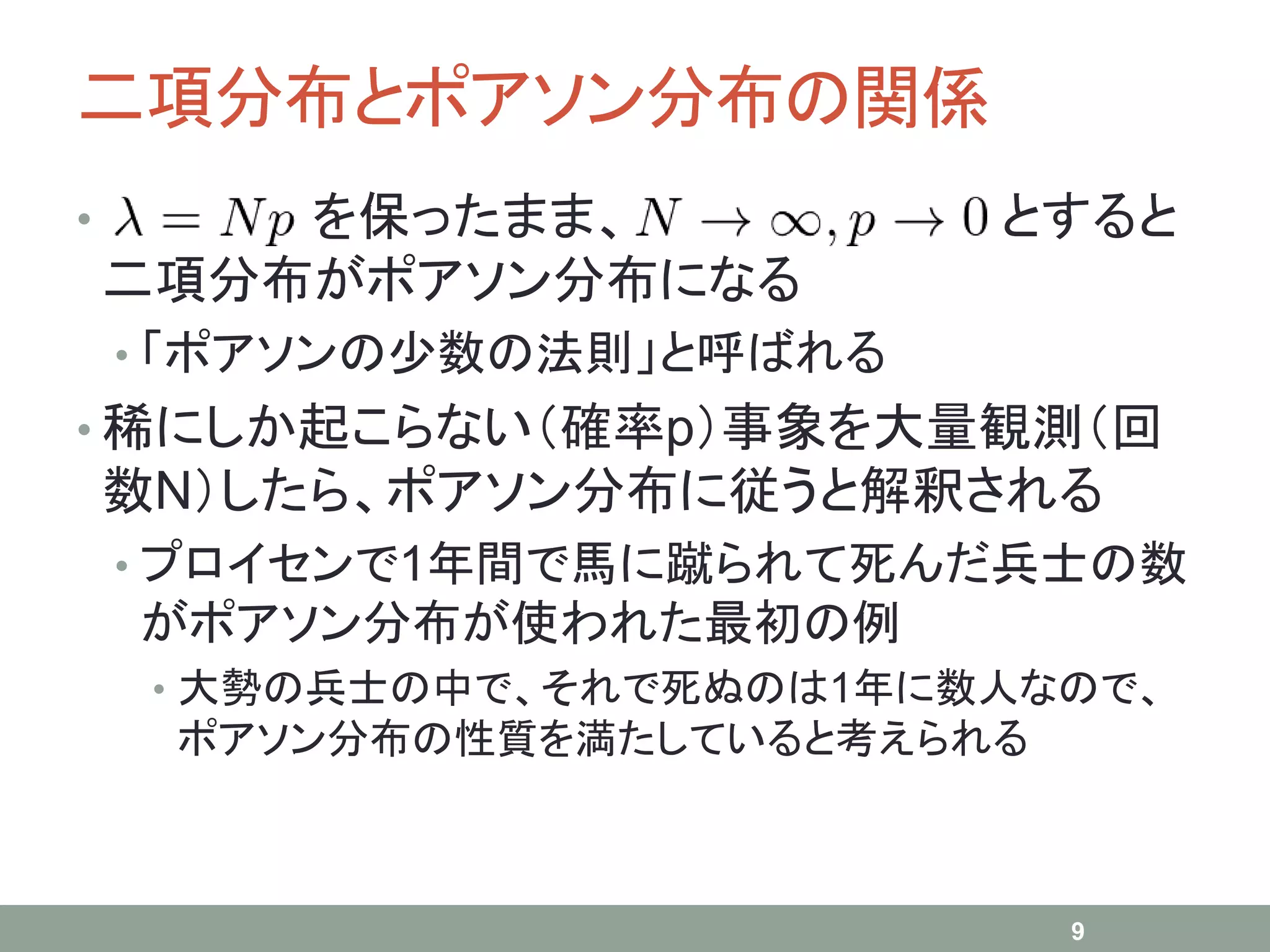 二項分布とポアソン分布の関係
• を保ったまま、 とすると
二項分布がポアソン分布になる
• 「ポアソンの少数の法則」と呼ばれる
• 稀にしか起こらない（確率p）事象を大量観測（回
数N）したら、ポアソン分布に従うと解釈される
• プロイセンで1年間で馬に蹴られて死んだ兵士の数
がポアソン分布が使われた最初の例
• 大勢の兵士の中で、それで死ぬのは1年に数人なので、
ポアソン分布の性質を満たしていると考えられる
9
 