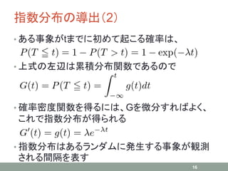 指数分布の導出（2）
• ある事象がtまでに初めて起こる確率は、
• 上式の左辺は累積分布関数であるので
• 確率密度関数を得るには、Gを微分すればよく、
これで指数分布が得られる
• 指数分布はあるランダムに発生する事象が観測
される間隔を表す
16
 