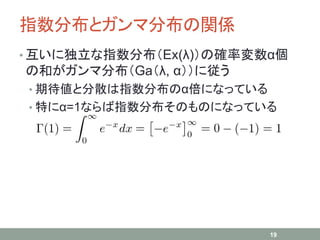 指数分布とガンマ分布の関係
• 互いに独立な指数分布（Ex(λ)）の確率変数α個
の和がガンマ分布（Ga（λ, α））に従う
• 期待値と分散は指数分布のα倍になっている
• 特にα=1ならば指数分布そのものになっている
19
 