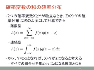確率変数の和の確率分布
• 2つの確率変数XとYが独立なとき、Z=X+Yの確
率分布は次のようにして計算できる
• 離散型
• 連続型
• X=x、Y=z-xとなれば、X+Yがzになると考える
• すべての組合せを集めればzになる確率となる
22
 
