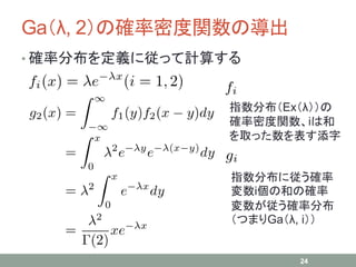 Ga（λ, 2）の確率密度関数の導出
24
• 確率分布を定義に従って計算する
指数分布（Ex（λ））の
確率密度関数、iは和
を取った数を表す添字
指数分布に従う確率
変数i個の和の確率
変数が従う確率分布
（つまりGa（λ, i））
 