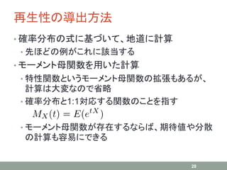 再生性の導出方法
• 確率分布の式に基づいて、地道に計算
• 先ほどの例がこれに該当する
• モーメント母関数を用いた計算
• 特性関数というモーメント母関数の拡張もあるが、
計算は大変なので省略
• 確率分布と1:1対応する関数のことを指す
• モーメント母関数が存在するならば、期待値や分散
の計算も容易にできる
28
 