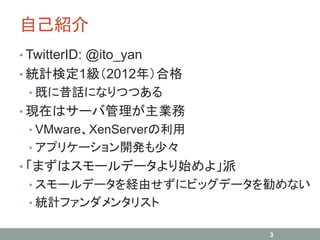 自己紹介
• TwitterID: @ito_yan
• 統計検定1級（2012年）合格
• 既に昔話になりつつある
• 現在はサーバ管理が主業務
• VMware、XenServerの利用
• アプリケーション開発も少々
• 「まずはスモールデータより始めよ」派
• スモールデータを経由せずにビッグデータを勧めない
• 統計ファンダメンタリスト
3
 