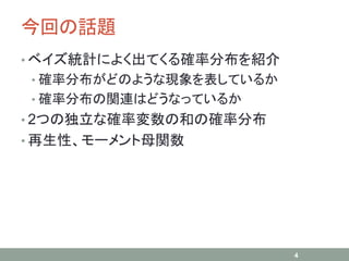 今回の話題
• ベイズ統計によく出てくる確率分布を紹介
• 確率分布がどのような現象を表しているか
• 確率分布の関連はどうなっているか
• 2つの独立な確率変数の和の確率分布
• 再生性、モーメント母関数
4
 