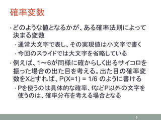 確率変数
• どのような値となるかが、ある確率法則によって
決まる変数
• 通常大文字で表し、その実現値は小文字で書く
• 今回のスライドでは大文字を省略している
• 例えば、1～6が同様に確からしく出るサイコロを
振った場合の出た目を考える。出た目の確率変
数をXとすれば、P(X=1) = 1/6 のように書ける
• Pを使うのは具体的な確率、fなどP以外の文字を
使うのは、確率分布を考える場合となる
5
 