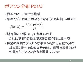 ポアソン分布 Po（λ）
• 緑本の2～3章でも登場
• 確率分布は以下のようになる（xは非負、λは正）
• 期待値と分散は で与えられる
• これは第1回の緑本第2章の紹介時に導出済
• 特定の期間でランダムな事象が起こる回数の分布
• 緑本第2章では応答変数の値の範囲や離散という
性質からポアソン分布を選択していた
8
 