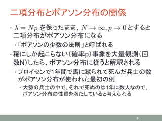 二項分布とポアソン分布の関係
• を保ったまま、 とすると
二項分布がポアソン分布になる
• 「ポアソンの少数の法則」と呼ばれる
• 稀にしか起こらない（確率p）事象を大量観測（回
数N）したら、ポアソン分布に従うと解釈される
• プロイセンで1年間で馬に蹴られて死んだ兵士の数
がポアソン分布が使われた最初の例
• 大勢の兵士の中で、それで死ぬのは1年に数人なので、
ポアソン分布の性質を満たしていると考えられる
9
 