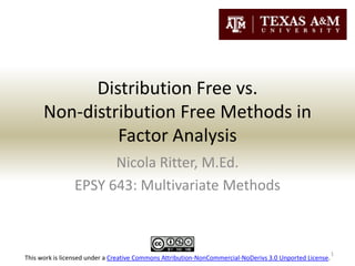 Distribution Free vs.
      Non-distribution Free Methods in
               Factor Analysis
                      Nicola Ritter, M.Ed.
                EPSY 643: Multivariate Methods



                                                                                                          1
This work is licensed under a Creative Commons Attribution-NonCommercial-NoDerivs 3.0 Unported License.
 