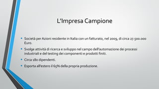 L’Impresa Campione
•

Società per Azioni residente in Italia con un fatturato, nel 2009, di circa 27.500.000
Euro.

•

Svolge attività di ricerca e sviluppo nel campo dell’automazione dei processi
industriali e del testing dei componenti e prodotti finiti.

•
•

Circa 180 dipendenti.
Esporta all’estero il 65% della propria produzione.

 