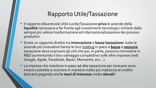 Rapporto Utile/Tassazione
• Il rapporto sfavorevole Utile Lordo/Tassazione priva le aziende della

liquidità necessaria a far fronte agli investimenti tecnologici richiesti dalla
sempre più veloce trasformazione ed internazionalizzazione dei processi
produttivi.

• Esiste un rapporto diretto tra innovazione e bassa tassazione: tutte le

aziende più innovative hanno le loro holding in paesi a bassa o nessuna
tassazione dove scaricano gli utili che poi, in parte, possono reinvestire in
R&D aumentando il loro vantaggio competitivo sulle altre imprese (vedi
Google, Apple, Facebook, Bayer, Monsanto, ecc…).

• Le imprese che risiedono in paesi ad alta tassazione per innovare sono
invece costrette a ricorrere in maniera molto più massiccia al credito
bancario pagando anche tassi di interesse molto elevati!

 