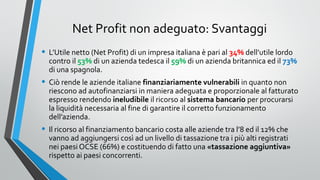 Net Profit non adeguato: Svantaggi
• L’Utile netto (Net Profit) di un impresa italiana è pari al 34% dell’utile lordo

contro il 53% di un azienda tedesca il 59% di un azienda britannica ed il 73%
di una spagnola.

• Ciò rende le aziende italiane finanziariamente vulnerabili in quanto non

riescono ad autofinanziarsi in maniera adeguata e proporzionale al fatturato
espresso rendendo ineludibile il ricorso al sistema bancario per procurarsi
la liquidità necessaria al fine di garantire il corretto funzionamento
dell’azienda.

• Il ricorso al finanziamento bancario costa alle aziende tra l’8 ed il 12% che

vanno ad aggiungersi così ad un livello di tassazione tra i più alti registrati
nei paesi OCSE (66%) e costituendo di fatto una «tassazione aggiuntiva»
rispetto ai paesi concorrenti.

 