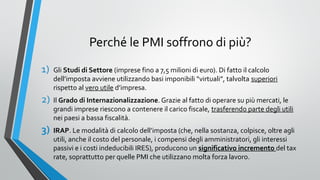 Perché le PMI soffrono di più?
1)

Gli Studi di Settore (imprese fino a 7,5 milioni di euro). Di fatto il calcolo
dell’imposta avviene utilizzando basi imponibili “virtuali”, talvolta superiori
rispetto al vero utile d’impresa.

2)

Il Grado di Internazionalizzazione. Grazie al fatto di operare su più mercati, le
grandi imprese riescono a contenere il carico fiscale, trasferendo parte degli utili
nei paesi a bassa fiscalità.

3)

IRAP. Le modalità di calcolo dell’imposta (che, nella sostanza, colpisce, oltre agli
utili, anche il costo del personale, i compensi degli amministratori, gli interessi
passivi e i costi indeducibili IRES), producono un significativo incremento del tax
rate, soprattutto per quelle PMI che utilizzano molta forza lavoro.

 
