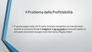 Il Problema della Profittabilità

• E’ giusto pagare tutto ciò? E come rimanere competitivi sui mercati esteri.

quando la pressione fiscale è maggiore di 20-25 punti percentuali rispetto ai
principali concorrenti europei come Germania e Regno Unito?

 