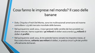 Cosa fanno le imprese nel mondo? Il caso delle
banane
•

Dole, Chiquita e Fresh Del Monte, sono tre multinazionali americane ed insieme
controllano i 2/3 del mercato mondiale delle banane.

•

Nel quinquennio 2006-2011, i ricavi generati dalle vendite dei loro prodotti sui
diversi mercati, hanno superato i 50 miliardi di dollari assicurando 1,4 miliardi di
dollari di profitti.

•

Nel quinquennio 2006-2011, le tre aziende hanno versato tra imposte e tasse, al
fisco statunitense, soltanto 200 milioni di dollari, in pratica circa il 14% dei profitti
ufficialmente dichiarati.

 