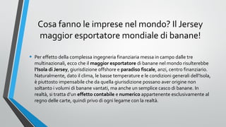 Cosa fanno le imprese nel mondo? Il Jersey
maggior esportatore mondiale di banane!
•

Per effetto della complessa ingegneria finanziaria messa in campo dalle tre
multinazionali, ecco che il maggior esportatore di banane nel mondo risulterebbe
l’Isola di Jersey, giurisdizione offshore e paradiso fiscale, anzi, centro finanziario.
Naturalmente, dato il clima, le basse temperature e le condizioni generali dell’Isola,
è piuttosto impensabile che da quella giurisdizione possano aver origine non
soltanto i volumi di banane vantati, ma anche un semplice casco di banane. In
realtà, si tratta d’un effetto contabile e numerico appartenente esclusivamente al
regno delle carte, quindi privo di ogni legame con la realtà.

 