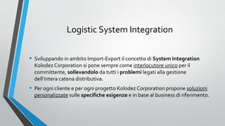 Logistic System Integration
• Sviluppando in ambito Import-Export il concetto di System Integration
Kolodez Corporation si pone sempre come interlocutore unico per il
committente, sollevandolo da tutti i problemi legati alla gestione
dell’intera catena distributiva.

• Per ogni cliente e per ogni progetto Kolodez Corporation propone soluzioni

personalizzate sulle specifiche esigenze e in base al business di riferimento.

 