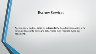 Escrow Services

• Agendo come partner terzo ed indipendente Kolodez Corporation si fa
carico della corretta consegna della merce e del regolare flusso dei
pagamenti.

 