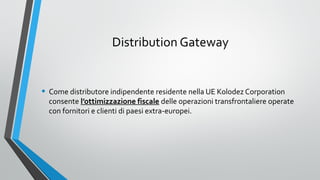 Distribution Gateway

• Come distributore indipendente residente nella UE Kolodez Corporation

consente l’ottimizzazione fiscale delle operazioni transfrontaliere operate
con fornitori e clienti di paesi extra-europei.

 