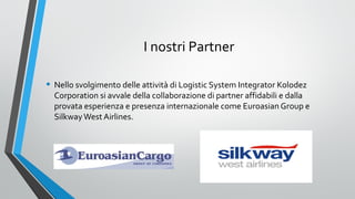 I nostri Partner
• Nello svolgimento delle attività di Logistic System Integrator Kolodez

Corporation si avvale della collaborazione di partner affidabili e dalla
provata esperienza e presenza internazionale come Euroasian Group e
Silkway West Airlines.

 