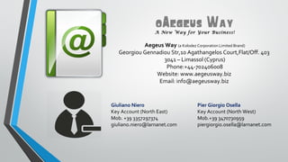 0Aegeus Way
A New Way for Your Business!

Aegeus Way (a Kolodez Corporation Limited Brand)
Georgiou Gennadiou Str,10 Agathangelos Court,Flat/Off. 403
3041 – Limassol (Cyprus)
Phone:+44-702406008
Website: www.aegeusway.biz
Email: info@aegeusway.biz

Giuliano Niero
Key Account (North East)
Mob. +39 3357297374
giuliano.niero@larnanet.com

Pier Giorgio Osella
Key Account (North West)
Mob.+39 3470730959
piergiorgio.osella@larnanet.com

 