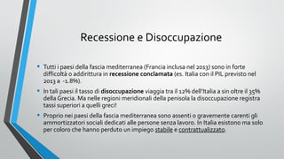 Recessione e Disoccupazione
•

Tutti i paesi della fascia mediterranea (Francia inclusa nel 2013) sono in forte
difficoltà o addirittura in recessione conclamata (es. Italia con il PIL previsto nel
2013 a -1.8%).

•

In tali paesi il tasso di disoccupazione viaggia tra il 12% dell’Italia a sin oltre il 35%
della Grecia. Ma nelle regioni meridionali della penisola la disoccupazione registra
tassi superiori a quelli greci!

•

Proprio nei paesi della fascia mediterranea sono assenti o gravemente carenti gli
ammortizzatori sociali dedicati alle persone senza lavoro. In Italia esistono ma solo
per coloro che hanno perduto un impiego stabile e contrattualizzato.

 