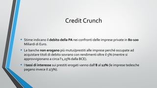 Credit Crunch
•

Stime indicano il debito della PA nei confronti delle imprese private in 80-100
Miliardi di Euro.

•

Le banche non erogano più mutui/prestiti alle imprese perché occupate ad
acquistare titoli di debito sovrano con rendimenti oltre il 5% (mentre si
approvvigionano a circa l’1,25% dalla BCE).

•

I tassi di interesse sui prestiti erogati vanno dall’8 al 12% (le imprese tedesche
pagano invece il 2/3%).

 