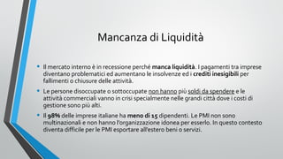 Mancanza di Liquidità
•

Il mercato interno è in recessione perché manca liquidità. I pagamenti tra imprese
diventano problematici ed aumentano le insolvenze ed i crediti inesigibili per
fallimenti o chiusure delle attività.

•

Le persone disoccupate o sottoccupate non hanno più soldi da spendere e le
attività commerciali vanno in crisi specialmente nelle grandi città dove i costi di
gestione sono più alti.

•

Il 98% delle imprese italiane ha meno di 15 dipendenti. Le PMI non sono
multinazionali e non hanno l’organizzazione idonea per esserlo. In questo contesto
diventa difficile per le PMI esportare all’estero beni o servizi.

 