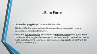 L’Euro Forte
•
•

L’Euro vale il 30-35% in più rispetto al Dollaro USA.

•

Tale livello non è sostenibile da economie di trasformazione come quella italiana
che si trova a fronteggiare la concorrenza manifatturiera dei paesi del Sol Levante
molto capitalizzati ma con monete estremamente deprezzate nei confronti del
Dollaro USA (vedi Cina).

Il Dollaro USA è la moneta di scambio universalmente adottata in tutte le
transazioni commerciali tra imprese.

 