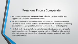 Pressione Fiscale Comparata
•

Ma a quanto ammonta la pressione fiscale effettiva in Italia e qual è il vero
rapporto con i principali competitor europei?

•

Nel 2011 Confindustria ha commissionato uno studio alla società indipendente
Deloitte «al fine di porre in evidenza le differenze esistenti nei sistemi tributari di 5
paesi dell’Unione Europea (Italia, Francia, Germania, Regno Unito e Spagna)

•

I risultati finali indicano che l’impresa italiana considerata come campione dello
studio paga, in termini di maggiori imposte, tra il 19 ed il 39% in più rispetto ai
principali competitor europei. Solo in Francia le imprese pagano più tasse (+2%
rispetto alle italiane)!

 