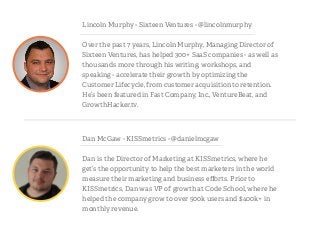Dan McGaw - KISSmetrics - @danielmcgaw
!
Dan is the Director of Marketing at KISSmetrics, where he
get’s the opportunity to help the best marketers in the world
measure their marketing and business eﬀorts. Prior to
KISSmetrics, Dan was VP of growth at Code School, where he
helped the company grow to over 500k users and $400k+ in
monthly revenue.
Lincoln Murphy - Sixteen Ventures - @lincolnmurphy
!
Over the past 7 years, Lincoln Murphy, Managing Director of
Sixteen Ventures, has helped 300+ SaaS companies - as well as
thousands more through his writing, workshops, and
speaking - accelerate their growth by optimizing the
Customer Lifecycle, from customer acquisition to retention.
He’s been featured in Fast Company, Inc., VentureBeat, and
GrowthHacker.tv.
 