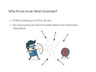 Why Focus on an Ideal Customer?
• FOMO is telling you NOT to do this.
• You must know your Ideal Customer Be er than they Know
Themselves
 