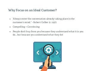 Why Focus on an Ideal Customer?
• “Always enter the conversation already taking place in the
customer’s mind.” - Robert Collier (c. 1937)
• Compelling > Convincing
• People don’t buy from you because they understand what it is you
do… but because you understand what they do!
!
 