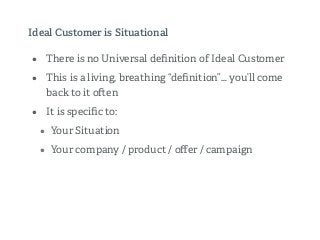 Ideal Customer is Situational
• There is no Universal deﬁnition of Ideal Customer
• This is a living, breathing “deﬁnition”… you’ll come
back to it o en
• It is speciﬁc to:
• Your Situation
• Your company / product / oﬀer / campaign
 