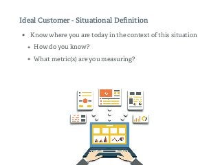 Ideal Customer - Situational Deﬁnition
• Know where you are today in the context of this situation
• How do you know?
• What metric(s) are you measuring?
 