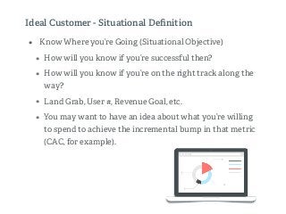 Ideal Customer - Situational Deﬁnition
• Know Where you’re Going (Situational Objective)
• How will you know if you’re successful then?
• How will you know if you’re on the right track along the
way?
• Land Grab, User #, Revenue Goal, etc.
• You may want to have an idea about what you’re willing
to spend to achieve the incremental bump in that metric
(CAC, for example).
 