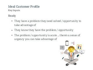 Ideal Customer Proﬁle
Key Inputs
Ready
• They have a problem they need solved / opportunity to
take advantage of
• They know they have the problem / opportunity
• The problem / opportunity is acute … there’s a sense of
urgency you can take advantage of
 